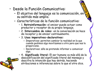 Desde la Función Comunicativa: El objetivo del lenguaje es la comunicación, en su sentido más amplio. Características de la función comunicativa: 1.  Retroinformación:  el emisor puede actuar como productor y receptor de su propio lenguaje. 2.  Intercambio de roles:  en la conversación se hace de receptor y de emisor continuamente. 3.  Usos imperativos-declarativos: Imperativos: permiten cambiar la realidad en la que cuando pedimos algo movilizamos a otro para que nos lo proporcione.  Declarativos: sólo se pretende informar o comunicar algo. 4 . Significado literal:  El ser humano va más allá de la descodificación del significado literal del mensaje y descifra la intención que hay detrás, haciendo atribuciones e inferencias sobre lo que el otro dice. 