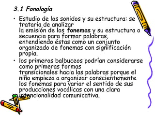 3.1 Fonología Estudio de los sonidos y su estructura: se trataría de analizar la emisión de los  fonemas  y su estructura o secuencia para formar palabras, entendiendo éstas como un conjunto organizado de fonemas con significación propia. los primeros balbuceos podrían considerarse como primeras formas transicionales hacia las palabras porque el niño empieza a organizar conscientemente los fonemas para variar el sentido de sus producciones vocálicas con una clara intencionalidad comunicativa. 