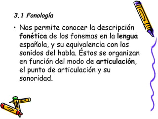 3.1 Fonología Nos permite conocer la descripción  fonética  de los fonemas en la  lengua  española, y su equivalencia con los sonidos del habla. Éstos se organizan en función del modo de  articulación , el punto de articulación y su sonoridad. 