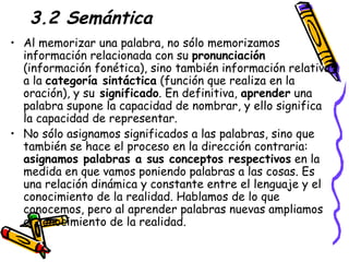 3.2 Semántica Al memorizar una palabra, no sólo memorizamos información relacionada con su  pronunciación  (información fonética), sino también información relativa a la  categoría sintáctica  (función que realiza en la oración), y su  significado . En definitiva,  aprender  una palabra supone la capacidad de nombrar, y ello significa la capacidad de representar. No sólo asignamos significados a las palabras, sino que también se hace el proceso en la dirección contraria:  asignamos palabras a sus conceptos respectivos  en la medida en que vamos poniendo palabras a las cosas. Es una relación dinámica y constante entre el lenguaje y el conocimiento de la realidad. Hablamos de lo que conocemos, pero al aprender palabras nuevas ampliamos el conocimiento de la realidad. 