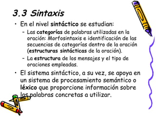3.3 Sintaxis En el nivel  sintáctico  se estudian: Las  categorías  de palabras utilizadas en la oración: Morfosintaxis e identificación de las secuencias de categorías dentro de la oración ( estructuras sintácticas  de la oración).  La  estructura  de los mensajes y el tipo de oraciones empleadas.  El sistema sintáctico, a su vez, se apoya en un sistema de procesamiento semántico o  léxico  que proporcione información sobre las palabras concretas a utilizar.  