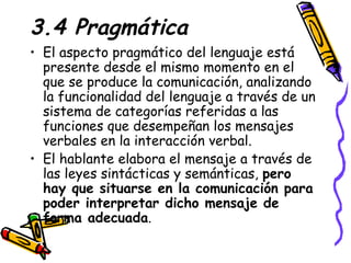 3.4 Pragmática El aspecto pragmático del lenguaje está presente desde el mismo momento en el que se produce la comunicación, analizando la funcionalidad del lenguaje a través de un sistema de categorías referidas a las funciones que desempeñan los mensajes verbales en la interacción verbal. El hablante elabora el mensaje a través de las leyes sintácticas y semánticas,  pero hay que situarse en la comunicación para poder interpretar dicho mensaje de forma adecuada . 