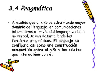 3.4 Pragmática A medida que el niño va adquiriendo mayor dominio del lenguaje, en comunicaciones interactivas a través del lenguaje verbal o no verbal, se van desarrollando las funciones pragmáticas.  El lenguaje se configura así como una construcción compartida entre el niño y los adultos que interactúan con él . 