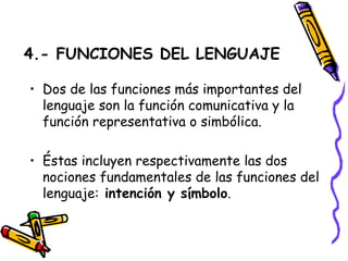 4.- FUNCIONES DEL LENGUAJE Dos de las funciones más importantes del lenguaje son la función comunicativa y la función representativa o simbólica.  Éstas incluyen respectivamente las dos nociones fundamentales de las funciones del lenguaje:  intención y símbolo . 