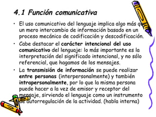 4.1 Función comunicativa El uso comunicativo del lenguaje implica algo más que un mero intercambio de información basado en un proceso mecánico de codificación y descodificación.  Cabe destacar el  carácter intencional del uso comunicativo  del lenguaje: lo más importante es la interpretación del significado intencional, y no sólo referencial, que hagamos de los mensajes. La  transmisión de información  se puede realizar  entre personas  (interpersonalmente) y también  intrapersonalmente , por lo que la misma persona puede hacer a la vez de emisor y receptor del mensaje, sirviendo el lenguaje como un instrumento de autorregulación de la actividad. (habla interna) 