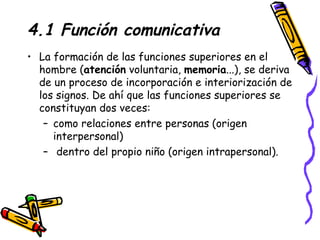 4.1 Función comunicativa La formación de las funciones superiores en el hombre ( atención  voluntaria,  memoria ...), se deriva de un proceso de incorporación e interiorización de los signos. De ahí que las funciones superiores se constituyan dos veces:  como relaciones entre personas (origen interpersonal)  dentro del propio niño (origen intrapersonal). 