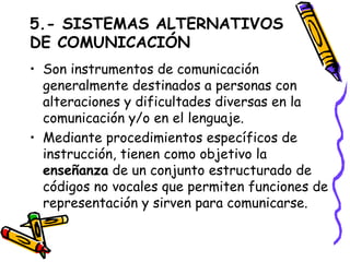 5.- SISTEMAS ALTERNATIVOS DE COMUNICACIÓN Son instrumentos de comunicación generalmente destinados a personas con alteraciones y dificultades diversas en la comunicación y/o en el lenguaje.  Mediante procedimientos específicos de instrucción, tienen como objetivo la  enseñanza  de un conjunto estructurado de códigos no vocales que permiten funciones de representación y sirven para comunicarse. 