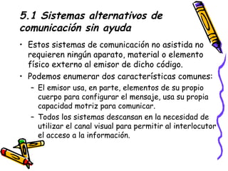 5.1 Sistemas alternativos de comunicación sin ayuda Estos sistemas de comunicación no asistida no requieren ningún aparato, material o elemento físico externo al emisor de dicho código. Podemos enumerar dos características comunes: El emisor usa, en parte, elementos de su propio cuerpo para configurar el mensaje, usa su propia capacidad motriz para comunicar.  Todos los sistemas descansan en la necesidad de utilizar el canal visual para permitir al interlocutor el acceso a la información.  