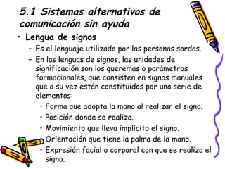 5.1 Sistemas alternativos de comunicación sin ayuda Lengua de signos Es el lenguaje utilizado por las personas sordas. En las lenguas de signos, las unidades de significación son los queremas o parámetros formacionales, que consisten en signos manuales que a su vez están constituidos por una serie de elementos: Forma que adopta la mano al realizar el signo. Posición donde se realiza. Movimiento que lleva implícito el signo. Orientación que tiene la palma de la mano. Expresión facial o corporal con que se realiza el signo.  
