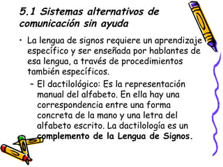 5.1 Sistemas alternativos de comunicación sin ayuda La lengua de signos requiere un aprendizaje específico y ser enseñada por hablantes de esa lengua, a través de procedimientos también específicos. El dactilológico:  Es la representación manual del alfabeto. En ella hay una correspondencia entre una forma concreta de la mano y una letra del alfabeto escrito. La dactilología es un  complemento de la Lengua de Signos. 