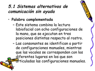 5.1 Sistemas alternativos de comunicación sin ayuda Palabra complementada Este sistema combina la lectura labiofacial con ocho configuraciones de la mano, que se ejecutan en tres posiciones distintas respecto al rostro. Las consonantes se identifican a partir de configuraciones manuales, mientras que las vocales se corresponden con los diferentes lugares en los que son articuladas las configuraciones manuales. 