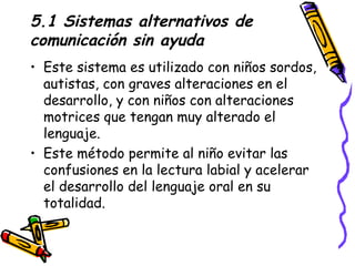 5.1 Sistemas alternativos de comunicación sin ayuda Este sistema es utilizado con niños sordos, autistas, con graves alteraciones en el desarrollo, y con niños con alteraciones motrices que tengan muy alterado el lenguaje. Este método permite al niño evitar las confusiones en la lectura labial y acelerar el desarrollo del lenguaje oral en su totalidad. 
