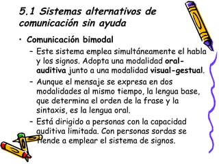 5.1 Sistemas alternativos de comunicación sin ayuda Comunicación bimodal  Este sistema emplea simultáneamente el habla y los signos. Adopta una modalidad  oral-auditiva  junto a una modalidad  visual-gestual .  Aunque el mensaje se expresa en dos modalidades al mismo tiempo, la lengua base, que determina el orden de la frase y la sintaxis, es la lengua oral. Está dirigido a personas con la capacidad auditiva limitada. Con personas sordas se tiende a emplear el sistema de signos. 