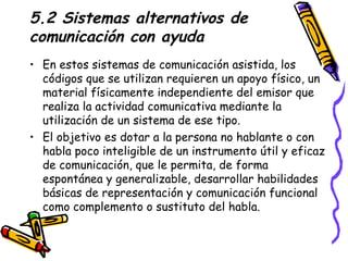 5.2 Sistemas alternativos de comunicación con ayuda En estos sistemas de comunicación asistida, los códigos que se utilizan requieren un apoyo físico, un material físicamente independiente del emisor que realiza la actividad comunicativa mediante la utilización de un sistema de ese tipo. El objetivo es dotar a la persona no hablante o con habla poco inteligible de un instrumento útil y eficaz de comunicación, que le permita, de forma espontánea y generalizable, desarrollar habilidades básicas de representación y comunicación funcional como complemento o sustituto del habla. 