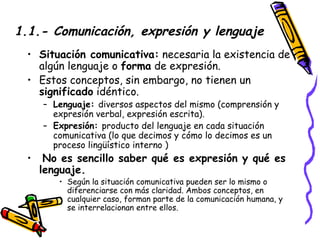 1.1.- Comunicación, expresión y lenguaje Situación comunicativa:  necesaria la existencia de algún lenguaje o  forma  de expresión. Estos conceptos, sin embargo, no tienen un  significado  idéntico. Lenguaje:  diversos aspectos del mismo (comprensión y expresión verbal, expresión escrita).  Expresión:  producto del lenguaje en cada situación comunicativa (lo que decimos y cómo lo decimos es un proceso lingüístico interno ) No es sencillo saber qué es expresión y qué es lenguaje. Según la situación comunicativa pueden ser lo mismo o diferenciarse con más claridad. Ambos conceptos, en cualquier caso, forman parte de la comunicación humana, y se interrelacionan entre ellos. 