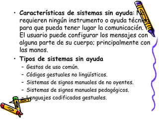 Características de sistemas sin ayuda : No requieren ningún instrumento o ayuda técnica para que pueda tener lugar la comunicación. El usuario puede configurar los mensajes con alguna parte de su cuerpo; principalmente con las manos. Tipos de sistemas sin ayuda Gestos de uso común.  Códigos gestuales no lingüísticos.  Sistemas de signos manuales de no oyentes.  Sistemas de signos manuales pedagógicos.  Lenguajes codificados gestuales.  