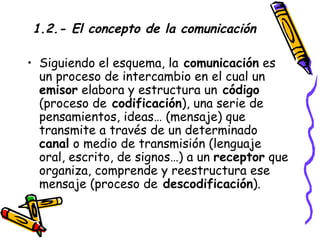 1.2.- El concepto de la comunicación Siguiendo el esquema, la  comunicación  es un proceso de intercambio en el cual un  emisor  elabora y estructura un  código  (proceso de  codificación ), una serie de pensamientos, ideas… (mensaje) que transmite a través de un determinado  canal  o medio de transmisión (lenguaje oral, escrito, de signos…) a un  receptor  que organiza, comprende y reestructura ese mensaje (proceso de  descodificación ). 