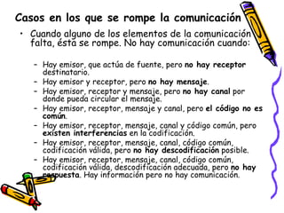 Casos en los que se rompe la comunicación Cuando alguno de los elementos de la comunicación falta, ésta se rompe. No hay comunicación cuando: Hay emisor, que actúa de fuente, pero  no hay receptor  destinatario.  Hay emisor y receptor, pero  no hay mensaje .  Hay emisor, receptor y mensaje, pero  no hay canal  por donde pueda circular el mensaje.  Hay emisor, receptor, mensaje y canal, pero  el código no es común .  Hay emisor, receptor, mensaje, canal y código común, pero  existen interferencias  en la codificación.  Hay emisor, receptor, mensaje, canal, código común, codificación válida, pero  no hay descodificación  posible.  Hay emisor, receptor, mensaje, canal, código común, codificación válida, descodificación adecuada, pero  no hay respuesta . Hay información pero no hay comunicación. 