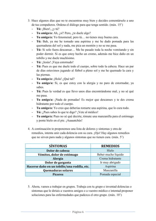 Página 6
3. Hace algunos días que no te encuentras muy bien y decides comentárselo a uno
de tus compañeros. Ordena el diálogo para que tenga sentido. (máx. 15’)
- Tú: ¡Bien!, ¿y tú?
- Tu amigo/a: Ah, ¿sí? Pero, ¿te duele algo?
- Tu amigo/a: Yo fenomenal, pero tú… no tienes muy buena cara.
- Tú: Bah, ya me he tomado una aspirina y me he dado pomada para las
quemaduras del sol y nada, me pica un montón y no se me pasa.
- Tú: Si solo fuera descansar… Me he pasado toda la noche vomitando y sin
poder dormir. Si es que estoy hecho un cromo, además me hice daño en un
tobillo y me duele muchísimo.
- Tú: ¡Jesús! ¡Vaya estornudo!
- Tú: Pues es que me duele todo el cuerpo, sobre todo la cabeza. Hace un par
de días estuvimos jugando al fútbol a pleno sol y me he quemado la cara y
las piernas.
- Tu amigo/a: ¡Hola! ¿Qué tal?
- Tu amigo/a: Sí, es que estoy con la alergia y no paro de estornudar, ya
sabes.
- Tú: Pues la verdad es que llevo unos días encontrándome mal, y no sé qué
me pasa.
- Tu amigo/a: ¡Nada de pomadas! Es mejor que descanses y te des crema
hidratante por todo el cuerpo.
- Tu amigo/a: Yo creo que deberías tomarte una aspirina, que lo cura todo.
- Tú: ¿Pues sabes lo que te digo? ¡Vete al médico!
- Tu amigo/a: Pues no sé qué decirte, tómate una manzanilla para el estómago
y ponte hielo en el pie. ¡Aaaaatchús!
4. A continuación te proponemos una lista de dolores y síntomas y otra de
remedios, intenta unir cada dolencia con su cura. ¡Ojo! Hay algunos remedios
que no sirven para nada y algunos síntomas que no tienen cura. (máx. 5’)
SÍNTOMAS REMEDIOS
Dolor de cabeza Hielo
Vómitos, dolor de estómago Beber mucho líquido
Alergia Crema hidratante
Dolor de garganta Ir muy abrigado
Hacerse daño en un tobillo/una rodilla, etc. Aspirina
Quemaduras solares Manzanilla
Picores Pomada especial
5. Ahora, vamos a trabajar en grupos. Trabaja con tu grupo e inventad dolencias o
síntomas que le diríais a vuestros amigos o a vuestro médico e intentad proponer
soluciones para las enfermedades que padezca el otro grupo. (máx. 10’)
 