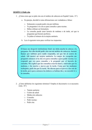 Página 7
SESIÓN 3: Pedir cita
1. ¿Cómo crees que se pide cita con el médico de cabecera en España? (máx. 15’)
a. En parejas, decidid si estas afirmaciones son verdaderas o falsas:
o Solamente se puede pedir cita por teléfono.
o Te preguntan si la cita es para consulta o para recetas.
o Debes rellenar un formulario.
o La consulta puede tener horario de mañana o de tarde, así que te
preguntan qué horario prefieres.
o Te piden el número de tu tarjeta sanitaria.
b. Lee el siguiente texto para verificar tus respuestas.
El lunes me desperté sintiéndome fatal: me dolía mucho la cabeza y la
garganta. Por ello decidí pedir cita con mi médico de cabecera. Intenté
llamar por teléfono pero nadie respondía, así que fui al centro de
salud. Allí mostré mi tarjeta sanitaria. La mujer de recepción me
preguntó entonces si la cita era para consulta o para pedir recetas. Le
respondí que era para consulta y le pregunté por el horario de
consulta. Me explicó que las consultas eran los lunes y miércoles por la
mañana, y los martes y jueves por la tarde. Como por las mañanas
trabajaba, pedí cita por la tarde. Me dieron para el jueves a las seis de
la tarde, pero para entonces los dolores se habían ido y no necesité ir a
la consulta.
2. ¿Cómo definirías los siguientes términos? Emplea el diccionario si es necesario.
(máx. 10’)
o Tarjeta sanitaria:
o Centro de salud:
o Médico de cabecera:
o Consulta:
o Pedir recetas:
o Pedir cita:
 