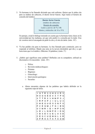 Página 8
3. Tu hermano te ha llamado diciendo que está enfermo. Quiere que le pidas cita
para su médico de cabecera, el doctor Javier García. Aquí tienes el horario de
consulta del médico:
En parejas, cread el diálogo teniendo en cuenta que tu hermano tiene clases en la
universidad por las mañanas, así que solo podrá ir a consulta por la tarde. Uno
de vosotros será el encargado de pedir la cita y el otro de darla. (máx. 10’)
4. Ya has pedido cita para tu hermano. Le has llamado para contárselo, pero no
responde al teléfono. Déjale una nota en la nevera diciéndole qué día y a qué
hora tiene que ir al médico. (Máximo 10 palabras.) (máx. 5’)
5. ¿Sabéis qué significan estas palabas? Defínelas con tu compañero, utilizad un
diccionario si lo necesitáis: (máx. 10’)
o Póliza:
o Revisión médica/chequeo:
o Próstata:
o Régimen:
o Ginecólogo:
o Intervención quirúrgica:
o Secuelas:
a. Ahora encuentra algunas de las palabras que habéis definido en la
siguiente sopa de letras.
Doctor Javier García
(médico de cabecera)
Horario de consulta:
Lunes y jueves: de 9 a 14h
Martes y miércoles: de 16 a 19 h
 