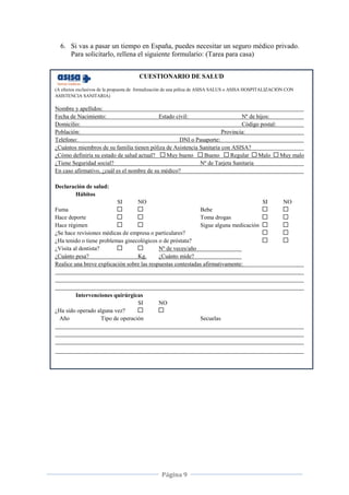 Página 9
CUESTIONARIO DE SALUD
(A efectos exclusivos de la propuesta de formalización de una póliza de ASISA SALUS o ASISA HOSPITALIZACIÓN CON
ASISTENCIA SANITARIA)
Nombre y apellidos:
Fecha de Nacimiento: Estado civil: Nº de hijos:
Domicilio: Código postal:
Población: Provincia:
Teléfono: DNI o Pasaporte:
¿Cuántos miembros de su familia tienen póliza de Asistencia Sanitaria con ASISA?
¿Cómo definiría su estado de salud actual? Muy bueno Bueno Regular Malo Muy malo
¿Tiene Seguridad social? Nº de Tarjeta Sanitaria
En caso afirmativo, ¿cuál es el nombre de su médico?
Declaración de salud:
Hábitos
SI NO SI NO
Fuma Bebe
Hace deporte Toma drogas
Hace régimen Sigue alguna medicación
¿Se hace revisiones médicas de empresa o particulares?
¿Ha tenido o tiene problemas ginecológicos o de próstata?
¿Visita al dentista? Nº de veces/año
¿Cuánto pesa? Kg. ¿Cuánto mide?
Realice una breve explicación sobre las respuestas contestadas afirmativamente:
Intervenciones quirúrgicas
SI NO
¿Ha sido operado alguna vez?
Año Tipo de operación Secuelas
6. Si vas a pasar un tiempo en España, puedes necesitar un seguro médico privado.
Para solicitarlo, rellena el siguiente formulario: (Tarea para casa)
 