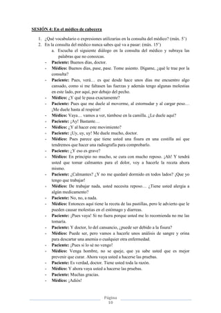 Página
10
SESIÓN 4: En el médico de cabecera
1. ¿Qué vocabulario o expresiones utilizarías en la consulta del médico? (máx. 5’)
2. En la consulta del médico nunca sabes qué va a pasar: (máx. 15’)
a. Escucha el siguiente diálogo en la consulta del médico y subraya las
palabras que no conozcas.
- Paciente: Buenos días, doctor.
- Médico: Buenos días, pase, pase. Tome asiento. Dígame, ¿qué le trae por la
consulta?
- Paciente: Pues, verá… es que desde hace unos días me encuentro algo
cansado, como si me faltasen las fuerzas y además tengo algunas molestias
en este lado, por aquí, por debajo del pecho.
- Médico: ¿Y qué le pasa exactamente?
- Paciente: Pues que me duele al moverme, al estornudar y al cargar peso…
¡Me duele hasta al respirar!
- Médico: Vaya… vamos a ver, túmbese en la camilla. ¿Le duele aquí?
- Paciente: ¡Ay! Bastante…
- Médico: ¿Y al hacer este movimiento?
- Paciente: ¡Uy, uy, uy! Me duele mucho, doctor.
- Médico: Pues parece que tiene usted una fisura en una costilla así que
tendremos que hacer una radiografía para comprobarlo.
- Paciente: ¿Y eso es grave?
- Médico: En principio no mucho, se cura con mucho reposo. ¡Ah! Y tendrá
usted que tomar calmantes para el dolor, voy a hacerle la receta ahora
mismo.
- Paciente: ¿Calmantes? ¿Y no me quedaré dormido en todos lados? ¡Que yo
tengo que trabajar!
- Médico: De trabajar nada, usted necesita reposo… ¿Tiene usted alergia a
algún medicamento?
- Paciente: No, no, a nada.
- Médico: Entonces aquí tiene la receta de las pastillas, pero le advierto que le
pueden causar molestias en el estómago y diarreas.
- Paciente: ¡Pues vaya! Si no fuera porque usted me lo recomienda no me las
tomaría.
- Paciente: Y doctor, lo del cansancio, ¿puede ser debido a la fisura?
- Médico: Puede ser, pero vamos a hacerle unos análisis de sangre y orina
para descartar una anemia o cualquier otra enfermedad.
- Paciente: ¡Pues si lo sé no vengo!
- Médico: Venga hombre, no se queje, que ya sabe usted que es mejor
prevenir que curar. Ahora vaya usted a hacerse las pruebas.
- Paciente: Es verdad, doctor. Tiene usted toda la razón.
- Médico: Y ahora vaya usted a hacerse las pruebas.
- Paciente: Muchas gracias.
- Médico: ¡Adiós!
 