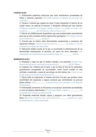 Página
12
VERTICALES
1. Enfermedad epidémica infecciosa que suele manifestarse acompañada de
fiebre y síntomas catarrales: En otoño aumenta el número de personas con
resfriado y ________.
2. Técnica o sistema que emplea los rayos X para fotografiar el interior de un
cuerpo opaco, en especial el humano, o fotografía obtenida por este sistema:
Estábamos jugando en el parque cuando se cayó y se rompió un brazo, nos
enseñó la _________ que le hicieron y vimos el hueso roto.
3. Sala de un establecimiento hospitalario que está acondicionada especialmente
para que en ella se puedan realizar operaciones quirúrgicas: Tres mujeres fueron
intervenidas en el ________ número 1.
5. Examen que se realiza sobre determinados componentes o sustancias del
organismo humano: Tuvieron que hacerme un ________ de sangre y otro de
orina para averiguar qué me pasaba.
8. Indicación médica escrita en la que se recomienda la administración de un
determinado medicamento al paciente, así como las dosis adecuadas: Los
antigripales son medicamentos que podemos tomar sin __________ médica.
HORIZONTALES
4. Despacho o lugar en que el médico atiende a sus pacientes: Siempre hay
demasiados pacientes esperando en la puerta de la _________ del Dr. Ramos.
6. Expulsar con violencia por la nariz o por la boca el aire de los pulmones,
generalmente acompañado de mucosidades, como ocurre cuando se está
resfriado o acatarrado, a causa de una alergia, un olor intenso, etc.: Cada vez que
le dan ataques de alergia no puede parar de ________.
7. Efecto sobre la respiración, el sistema nervioso o la piel, que produce cierta
sensibilidad del organismo a alguna sustancia que normalmente no provoca
dichos efectos: Tiene _________ a la penicilina, a los animales y a la mayoría
de las plantas.
9. Enfermedad consistente en frecuentes evacuaciones intestinales acompañadas
a veces de dolores abdominales: El niño tiene fiebre, vómitos y _________, no
ha parado de ir al baño en toda la noche.
10. Preparado medicinal líquido, espeso y pegajoso, con sabor generalmente
dulce: Buscó en el armario, entre varios frascos de ________ para la tos, cajas
de medicamentos y tubos de pomada.
 