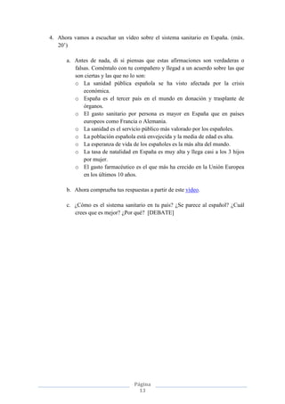 Página
13
4. Ahora vamos a escuchar un vídeo sobre el sistema sanitario en España. (máx.
20’)
a. Antes de nada, di si piensas que estas afirmaciones son verdaderas o
falsas. Coméntalo con tu compañero y llegad a un acuerdo sobre las que
son ciertas y las que no lo son:
o La sanidad pública española se ha visto afectada por la crisis
económica.
o España es el tercer país en el mundo en donación y trasplante de
órganos.
o El gasto sanitario por persona es mayor en España que en países
europeos como Francia o Alemania.
o La sanidad es el servicio público más valorado por los españoles.
o La población española está envejecida y la media de edad es alta.
o La esperanza de vida de los españoles es la más alta del mundo.
o La tasa de natalidad en España es muy alta y llega casi a los 3 hijos
por mujer.
o El gasto farmacéutico es el que más ha crecido en la Unión Europea
en los últimos 10 años.
b. Ahora comprueba tus respuestas a partir de este vídeo.
c. ¿Cómo es el sistema sanitario en tu país? ¿Se parece al español? ¿Cuál
crees que es mejor? ¿Por qué? [DEBATE]
 