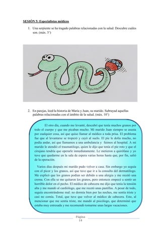 Página
14
SESIÓN 5: Especialistas médicos
1. Una serpiente se ha tragado palabras relacionadas con la salud. Descubre cuáles
son. (máx. 5’)
2. En parejas, leed la historia de María y Juan, su marido. Subrayad aquellas
palabras relacionadas con el ámbito de la salud. (máx. 10’)
El otro día, cuando me levanté, descubrí que tenía muchos granos por
todo el cuerpo y que me picaban mucho. Mi marido Juan siempre se asusta
por cualquier cosa, así que quiso llamar al médico a toda prisa. El problema
fue que al levantarse se tropezó y cayó al suelo. El pie le dolía mucho, no
podía andar, así que llamamos a una ambulancia y fuimos al hospital. A mi
marido le atendió el traumatólogo, quien le dijo que tenía el pie roto y que el
cirujano tendría que operarle inmediatamente. Le metieron a quirófano y yo
tuve que quedarme en la sala de espera varias horas hasta que, por fin, salió
de la operación.
Varios días después mi marido pudo volver a casa. Sin embargo yo seguía
con el picor y los granos, así que tuve que ir a la consulta del dermatólogo.
Me explicó que los granos podían ser debido a una alergia y me recetó una
crema. Con ella se me quitaron los granos, pero entonces empecé a sentir un
horrible dolor en el pecho. El médico de cabecera me dijo que tenía la tensión
alta y me mandó al cardiólogo, que me recetó unas pastillas. A pesar de todo,
seguía encontrándome mal: no dormía bien por las noches, me sentía triste y
casi no comía. Total, que tuve que volver al médico de cabecera. Este, al
mencionar que me sentía triste, me mandó al psicólogo, que determinó que
estaba muy estresada y me recomendó tomarme unas largas vacaciones.
 