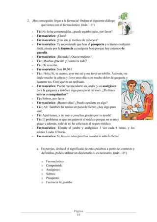 Página
18
2. ¡Has conseguido llegar a la farmacia! Ordena el siguiente diálogo
que tienes con el farmacéutico. (máx. 10’)
- Tú: No lo he comprendido, ¿puede escribírmelo, por favor?
- Farmacéutico: ¡Claro!
- Farmacéutico: ¿Has ido al médico de cabecera?
- Farmacéutico: Te recomiendo que leas el prospecto y si tienes cualquier
duda, pásate por la farmacia a cualquier hora porque hoy estamos de
guardia.
- Farmacéutico: ¡De nada! ¡Que te mejores!
- Tú: ¡Muchas gracias! ¿Cuánto es todo?
- Tú: De acuerdo.
- Farmacéutico: Son 10,50 €
- Tú: ¡Hola¡ Sí, te cuento, ayer me caí y me torcí un tobillo. Además, me
duele mucho la cabeza y llevo unos días con mucho dolor de garganta y
bastante tos. Creo que es un resfriado.
- Farmacéutico: Puedo recomendarte un jarabe y un analgésico
para la garganta y también algo para parar de toser. ¿Prefieres
sobres o comprimidos?
- Tú: Sobres, por favor.
- Farmacéutico: ¡Buenos días! ¿Puedo ayudarte en algo?
- Tú: ¡Ah! También he tenido un poco de fiebre, ¿hay algo para
eso?
- Tú: Aquí tienes, y de nuevo ¡muchas gracias por tu ayuda!
- Tú: El problema es que no quiero ir al médico porque no es muy
grave y además, todavía no he solicitado el seguro médico.
- Farmacéutico: Tómate el jarabe y analgésico 1 vez cada 8 horas, y los
sobres 1 cada 12 horas.
- Farmacéutico: Sí, tómate estas pastillas cuando te suba la fiebre.
a. En parejas, deducid el significado de estas palabras a partir del contexto y
definidlas, podéis utilizar un diccionario si es necesario. (máx. 10’)
o Farmacéutico:
o Comprimido
o Analgésico
o Sobres:
o Prospecto:
o Farmacia de guardia:
 