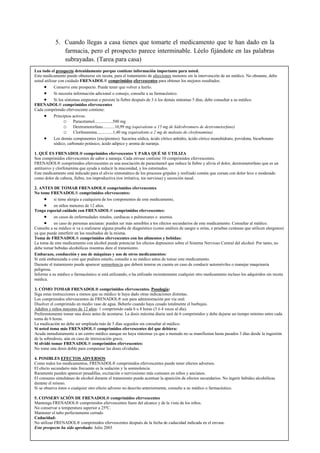 Página
20
5. Cuando llegas a casa tienes que tomarte el medicamento que te han dado en la
farmacia, pero el prospecto parece interminable. Léelo fijándote en las palabras
subrayadas. (Tarea para casa)
Lea todo el prospecto detenidamente porque contiene información importante para usted.
Este medicamento puede obtenerse sin receta, para el tratamiento de afecciones menores sin la intervención de un médico. No obstante, debe
usted utilizar con cuidado FRENADOL® comprimidos efervescentes para obtener los mejores resultados.
 Conserve este prospecto. Puede tener que volver a leerlo.
 Si necesita información adicional o consejo, consulte a su farmacéutico.
 Si los síntomas empeoran o persiste la fiebre después de 3 ó los demás síntomas 5 días, debe consultar a su médico.
FRENADOL® comprimidos efervescentes
Cada comprimido efervescente contiene:
 Principios activos:
o Paracetamol.................500 mg
o Dextrometorfano...........10,99 mg (equivalente a 15 mg de hidrobromuro de dextrometorfano)
o Clorfenamina...............1,40 mg (equivalente a 2 mg de maleato de clorfenamina)
 Los demás componentes (excipientes): Sacarina sódica, ácido cítrico anhidro, ácido cítrico monohidrato, povidona, bicarbonato
sódico, carbonato potásico, ácido adípico y aroma de naranja.
1. QUÉ ES FRENADOL® comprimidos efervescentes Y PARA QUÉ SE UTILIZA
Son comprimidos efervescentes de sabor a naranja. Cada envase contiene 10 comprimidos efervescentes.
FRENADOL® comprimidos efervescentes es una asociación de paracetamol que reduce la fiebre y alivia el dolor, dextrometorfano que es un
antitusivo y clorfenamina que ayuda a reducir la mucosidad, y los estornudos.
Este medicamento está indicado para el alivio sintomático de los procesos gripales y resfriado común que cursan con dolor leve o moderado
como dolor de cabeza, fiebre, tos improductiva (tos irritativa, tos nerviosa) y secreción nasal.
2. ANTES DE TOMAR FRENADOL® comprimidos efervescentes
No tome FRENADOL® comprimidos efervescentes:
 si tiene alergia a cualquiera de los componentes de este medicamento,
 en niños menores de 12 años.
Tenga especial cuidado con FRENADOL® comprimidos efervescentes:
 en casos de enfermedades renales, cardíacas o pulmonares o anemia.
 en caso de personas ancianas: pueden ser más sensibles a los efectos secundarios de este medicamento. Consultar al médico.
Consulte a su médico si va a realizarse alguna prueba de diagnóstico (como análisis de sangre u orina, o pruebas cutáneas que utilicen alergenos)
ya que puede interferir en los resultados de la misma.
Toma de FRENADOL® comprimidos efervescentes con los alimentos y bebidas:
La toma de este medicamento con alcohol puede potenciar los efectos depresores sobre el Sistema Nervioso Central del alcohol. Por tanto, no
debe tomar bebidas alcohólicas mientras dure el tratamiento.
Embarazo, conducción y uso de máquinas y uso de otros medicamentos:
Si está embarazada o cree que pudiera estarlo, consulte a su médico antes de tomar este medicamento.
Durante el tratamiento puede aparecer somnolencia que deberá tenerse en cuenta en caso de conducir automóviles o manejar maquinaria
peligrosa.
Informe a su médico o farmacéutico si está utilizando, o ha utilizado recientemente cualquier otro medicamento incluso los adquiridos sin receta
médica.
3. CÓMO TOMAR FRENADOL® comprimidos efervescentes. Posología:
Siga estas instrucciones a menos que su médico le haya dado otras indicaciones distintas.
Los comprimidos efervescentes de FRENADOL® son para administración por vía oral.
Disolver el comprimido en medio vaso de agua. Beberlo cuando haya cesado totalmente el burbujeo.
Adultos y niños mayores de 12 años: 1 comprimido cada 6 u 8 horas (3 ó 4 veces al día).
Preferentemente tomar una dosis antes de acostarse. La dosis máxima diaria será de 6 comprimidos y debe dejarse un tiempo mínimo entre cada
toma de 6 horas.
La medicación no debe ser empleada más de 5 días seguidos sin consultar al médico.
Si usted toma más FRENADOL® comprimidos efervescentes del que debiera:
Acuda inmediatamente a un centro médico aunque no haya síntomas ya que a menudo no se manifiestan hasta pasados 3 días desde la ingestión
de la sobredosis, aún en caso de intoxicación grave.
Si olvidó tomar FRENADOL® comprimidos efervescentes:
No tome una dosis doble para compensar las dosis olvidadas.
4. POSIBLES EFECTOS ADVERSOS
Como todos los medicamentos, FRENADOL® comprimidos efervescentes puede tener efectos adversos.
El efecto secundario más frecuente es la sedación y la somnolencia.
Raramente pueden aparecer pesadillas, excitación o nerviosismo más comunes en niños y ancianos.
El consumo simultáneo de alcohol durante el tratamiento puede acentuar la aparición de efectos secundarios. No ingerir bebidas alcohólicas
durante el mismo.
Si se observa éstos o cualquier otro efecto adverso no descrito anteriormente, consulte a su médico o farmacéutico.
5. CONSERVACIÓN DE FRENADOL® comprimidos efervescentes
Mantenga FRENADOL® comprimidos efervescentes fuera del alcance y de la vista de los niños.
No conservar a temperatura superior a 25ºC.
Mantener el tubo perfectamente cerrado
Caducidad:
No utilizar FRENADOL® comprimidos efervescentes después de la fecha de caducidad indicada en el envase.
Este prospecto ha sido aprobado: Julio 2003
 