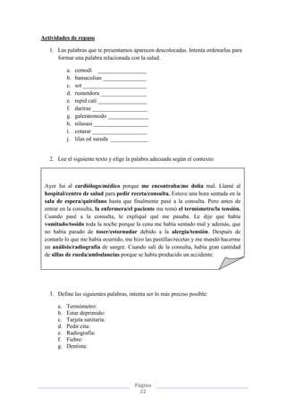 Página
22
Actividades de repaso
1. Las palabras que te presentamos aparecen descolocadas. Intenta ordenarlas para
formar una palabra relacionada con la salud.
a. cemodi _________________
b. bamaculian _______________
c. sot ______________________
d. rusnetdora ________________
e. repid cati _________________
f. darirae ___________________
g. galeratomodo ______________
h. nilasasi ___________________
i. cotarar ___________________
j. lilas ed sureda _____________
2. Lee el siguiente texto y elige la palabra adecuada según el contexto:
3. Define las siguientes palabras, intenta ser lo más preciso posible:
a. Termómetro:
b. Estar deprimido:
c. Tarjeta sanitaria:
d. Pedir cita:
e. Radiografía:
f. Fiebre:
g. Dentista:
Ayer fui al cardiólogo/médico porque me encontraba/me dolía mal. Llamé al
hospital/centro de salud para pedir receta/consulta. Estuve una hora sentada en la
sala de espera/quirófano hasta que finalmente pasé a la consulta. Pero antes de
entrar en la consulta, la enfermera/el paciente me tomó el termómetro/la tensión.
Cuando pasé a la consulta, le expliqué qué me pasaba. Le dije que había
vomitado/tosido toda la noche porque la cena me había sentado mal y además, que
no había parado de toser/estornudar debido a la alergia/tensión. Después de
contarle lo que me había ocurrido, me hizo las pastillas/recetas y me mandó hacerme
un análisis/radiografía de sangre. Cuando salí de la consulta, había gran cantidad
de sillas de rueda/ambulancias porque se había producido un accidente.
 