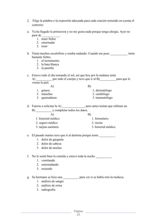Página
25
2. Elige la palabra o la expresión adecuada para cada oración teniendo en cuenta el
contexto:
a. Ya ha llegado la primavera y no me gusta nada porque tengo alergia. Ayer no
paré de ___________.
1. tener fiebre
2. estornudar
3. toser
b. Tenía muchos escalofríos y estaba sudando. Cuando me puse ___________ tenía
bastante fiebre.
1. el termómetro
2. la bata blanca
3. la pastilla
c. Estuvo todo el día tomando el sol, así que hoy por la mañana tenía
A) __________ por todo el cuerpo y tuvo que ir al B)__________ para que le
vieran la piel.
A) B)
1. granos 1. dermatólogo
2. manchas 2. cardiólogo
3. quemaduras 3. traumatólogo
d. Fueron a solicitar la A) ______________, pero antes tenían que rellenar un
B) __________ y completar todos los datos.
A) B)
1. historial médico 1. formulario
2. seguro médico 2. receta
3. tarjeta sanitaria 3. historial médico
e. El pasado martes tuve que ir al dentista porque tenía __________.
1. dolor de garganta
2. dolor de cabeza
3. dolor de muelas
f. No le sentó bien la comida y estuvo toda la noche __________.
1. vomitando
2. estornudando
3. tosiendo
g. Su hermano se hizo una __________ para ver si se había roto la muñeca.
1. análisis de sangre
2. análisis de orina
3. radiografía
 