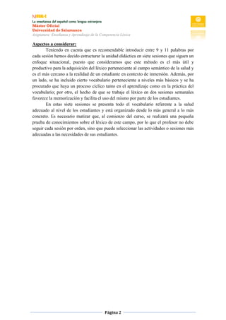 MUSAL-E
La enseñanza del español como lengua extranjera
Máster Oficial
Universidad de Salamanca
Asignatura: Enseñanza y Aprendizaje de la Competencia Léxica
Página 2
Aspectos a considerar:
Teniendo en cuenta que es recomendable introducir entre 9 y 11 palabras por
cada sesión hemos decido estructurar la unidad didáctica en siete sesiones que siguen un
enfoque situacional, puesto que consideramos que este método es el más útil y
productivo para la adquisición del léxico perteneciente al campo semántico de la salud y
es el más cercano a la realidad de un estudiante en contexto de inmersión. Además, por
un lado, se ha incluido cierto vocabulario perteneciente a niveles más básicos y se ha
procurado que haya un proceso cíclico tanto en el aprendizaje como en la práctica del
vocabulario; por otro, el hecho de que se trabaje el léxico en dos sesiones semanales
favorece la memorización y facilita el uso del mismo por parte de los estudiantes.
En estas siete sesiones se presenta todo el vocabulario referente a la salud
adecuado al nivel de los estudiantes y está organizado desde lo más general a lo más
concreto. Es necesario matizar que, al comienzo del curso, se realizará una pequeña
prueba de conocimientos sobre el léxico de este campo, por lo que el profesor no debe
seguir cada sesión por orden, sino que puede seleccionar las actividades o sesiones más
adecuadas a las necesidades de sus estudiantes.
 