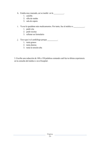 Página
26
h. Estaba muy mareado, así se tumbó en la __________.
1. camilla
2. silla de ruedas
3. sala de espera
i. Ya no le quedaban más medicamentos. Por tanto, fue al médico a ___________.
1. pedir cita
2. pedir recetas
3. rellenar un formulario
j. Tuvo que ir al cardiólogo porque __________.
1. tenía granos
2. tenía diarrea
3. tenía la tensión alta
3. Escribe una redacción de 100 a 150 palabras contando cuál fue tu última experiencia
en la consulta del médico o en el hospital.
 