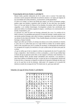 Página
27
ANEXO
Transcripción del texto (Sesión 2, actividad 3)
Buenas tardes, queridos radioyentes de En la salud, como es natural. Una tarde más,
iniciamos nuestro programa dedicando los primeros minutos a un repaso por algunas de
las curiosidades de la sabia naturaleza. ¿Comenzamos? ¿Están preparados?
Si estás en el campo y te haces una herida que sangra y no llevas un botiquín contigo,
podrías coger una telaraña y ponértela sobre la herida. Sí, has oído bien, una telaraña.
Este es el uso que hacían los Mayas de las telarañas, las ponían sobre las heridas que
sangraban y así evitaban hemorragias; Investigadores actuales han corroborado esta
aplicación médica, las telarañas coagulan la sangre y contribuyen a la cicatrización de las
heridas. Sorprendente, ¿no?
La próxima vez, antes de pisar una hormiga, piénsatelo dos veces. Los médicos de la
India lo hacían y las guardaban para practicar la sutura de hormiga; cuando querían coser
una herida, ponían hormigas rojas sobre la misma y esperaban a que estas mordieran con
sus dientes los dos lados de la herida. Y listo, bastaba después con extraer el cuerpo de las
hormigas y limpiar la herida.
Seguro que sabes que el limón y la naranja son cítricos con un alto contenido en vitamina
C, pero esto no se sabía hasta que en el siglo XVIII un médico de la marina inglesa,
James Lindt, descubrió que solo se curaban de escorbuto, la enfermedad más temida por
los navegantes de la época, los marineros a los que se daba zumo de limón como parte de
su dieta.
¿A que no sabías que el éter se empezó a utilizar en espectáculos de circo? La gente olía
el gas y empezaba a decir tonterías y a reírse a carcajadas, y, como los que estaban bajo
el efecto del gas no parecían sentir dolor, el éter empezó a utilizarse como anestésico. Un
dentista llamado Wells, llevaba tiempo utilizándolo para anestesiar a sus pacientes y
quiso hacer pública la utilidad de este gas. La pena fue que en el experimento calculó mal
la dosis de éter y el paciente se despertó en medio de la operación chillando de dolor, por
eso no lo usan hoy en día los dentistas. ¡Qué pena! ¿Te imaginas en la consulta del
dentista en medio de un ataque de risa? No estaría mal, no, ¡pero que nada mal!
Solución a la sopa de letras (Sesión 3, actividad 6)
 