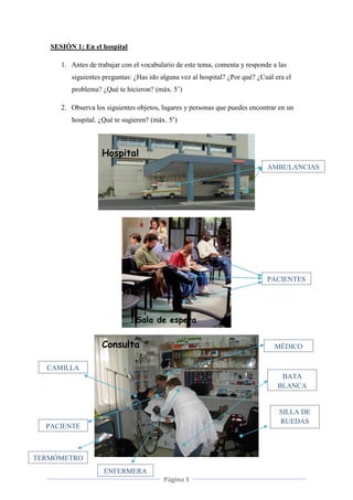 Página 1
SESIÓN 1: En el hospital
1. Antes de trabajar con el vocabulario de este tema, comenta y responde a las
siguientes preguntas: ¿Has ido alguna vez al hospital? ¿Por qué? ¿Cuál era el
problema? ¿Qué te hicieron? (máx. 5’)
2. Observa los siguientes objetos, lugares y personas que puedes encontrar en un
hospital. ¿Qué te sugieren? (máx. 5’)
Hospital
Sala de espera
Consulta
PACIENTES
AMBULANCIAS
S
MÉDICO
BATA
BLANCA
SILLA DE
RUEDAS
CAMILLA
PACIENTE
ENFERMERA
TERMÓMETRO
 