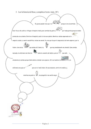 Página 2
3. Lee la historia de Rosa y completa el texto. (máx. 20’)
El jueves pasado tuve que ir al porque no me encontraba
bien. Fue un día caótico. Al llegar al hospital, había gran cantidad de gente y por todas partes porque se había
producido un accidente. Entré en el hospital y subí a la tercera planta. Mientras estaba esperando en la ,
empecé a sudar y a sentir escalofríos, incluso me mareé. Yo creo que fue por la impaciencia de tanto esperar y por la
fiebre. Uno de los que estaba allí, llamó a la que muy amablemente me atendió. Como estaba
mareada, la enfermera me llevó en hasta la consulta del médico, pero el que solía
atenderme no estaba porque había salido a atender una urgencia. Allí, me tumbé en la y la
enfermera me puso el para ver si tenía fiebre. En ese momento, entró otro médico y,
mientras se ponía la , me preguntó si me sentía mejor.
 