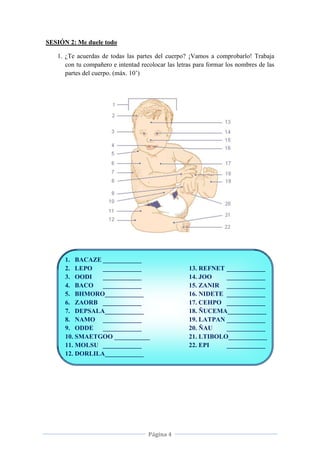 Página 4
SESIÓN 2: Me duele todo
1. ¿Te acuerdas de todas las partes del cuerpo? ¡Vamos a comprobarlo! Trabaja
con tu compañero e intentad recolocar las letras para formar los nombres de las
partes del cuerpo. (máx. 10’)
1. BACAZE ____________
2. LEPO ____________
3. OODI ____________
4. BACO ____________
5. BHMORO____________
6. ZAORB ____________
7. DEPSALA____________
8. NAMO ____________
9. ODDE ____________
10. SMAETGOO ___________
11. MOLSU ____________
12. DORLILA____________
13. REFNET ____________
14. JOO ____________
15. ZANIR ____________
16. NIDETE ____________
17. CEHPO ____________
18. ÑUCEMA____________
19. LATPAN ____________
20. ÑAU ____________
21. LTIBOLO____________
22. EPI ____________
 