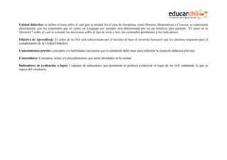 Unidad didáctica: se define el tema sobre el cual gira la unidad. En el caso de disciplinas como Historia, Matemáticas o Ciencias, se relacionará
directamente con los contenidos que se verán; en Lenguaje por ejemplo será determinada por un eje temático (por ejemplo, “El amor en la
literatura”) sobre el cual se tomarán las decisiones sobre el tipo de texto a leer, los contenidos pertinentes y los indicadores.
Objetivo de Aprendizaje. El orden de los OA será seleccionado por el docente en base al recorrido necesario que los alumnos requieren para el
cumplimiento de la Unidad Didáctica.
Conocimientos previos: conceptos y/o habilidades necesarias que el estudiante debe tener para enfrentar la situación didáctica prevista.
Contenido(s): Conceptos, temas y/o procedimientos que serán abordados en la unidad
Indicadores de evaluación o logro: Conjunto de indicadores que permitirán al profesor evidenciar el logro de los OA, señalando lo que se
espera del estudiante.

 