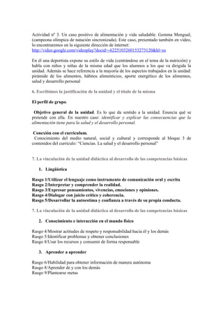 Actividad nº 3. Un caso positivo de alimentación y vida saludable. Gemma Mengual,
(campeona olímpica de natación sincronizada). Este caso, presentado también en vídeo,
lo encontraremos en la siguiente dirección de internet:
http://video.google.com/videoplay?docid=-6225103260153273120&hl=es

En él una deportista expone su estilo de vida (centrándose en el tema de la nutrición) y
habla con niños y niñas de la misma edad que los alumnos a los que va dirigida la
unidad. Además se hace referencia a la mayoría de los aspectos trabajados en la unidad:
pirámide de los alimentos, hábitos alimenticios, aporte energético de los alimentos,
salud y desarrollo personal

6. Escribimos la justificación de la unidad y el título de la misma

El perfil de grupo.

 Objetivo general de la unidad. Es lo que da sentido a la unidad. Enuncia qué se
pretende con ella. En nuestro caso: identificar y explicar las consecuencias que la
alimentación tiene para la salud y el desarrollo personal.

 Conexión con el curriculum.
 Conocimiento del medio natural, social y cultural y corresponde al bloque 3 de
contenidos del currículo: “Ciencias. La salud y el desarrollo personal”


7. La vinculación de la unidad didáctica al desarrollo de las competencias básicas

   1. Lingüística

Rasgo 1/Utilizar el lenguaje como instrumento de comunicación oral y escrita
Rasgo 2/Interpretar y comprender la realidad.
Rasgo 3/Expresar pensamientos, vivencias, emociones y opiniones.
Rasgo 4/Dialogar con juicio crítico y coherencia.
Rasgo 5/Desarrollar la autoestima y confianza a través de su propia conducta.

7. La vinculación de la unidad didáctica al desarrollo de las competencias básicas

   2. Conocimiento e interacción en el mundo físico

Rasgo 4/Mostrar actitudes de respeto y responsabilidad hacia él y los demás
Rasgo 5/Identificar problemas y obtener conclusiones
Rasgo 8/Usar los recursos y consumir de forma responsable

   3. Aprender a aprender

Rasgo 6/Habilidad para obtener información de manera autónoma
Rasgo 8/Aprender de y con los demás
Rasgo 9/Plantearse metas
 