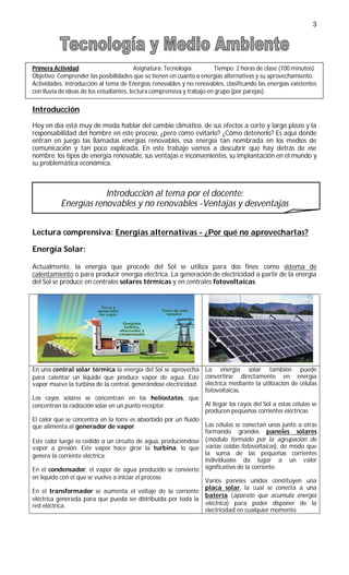 3




Primera Actividad                         Asignatura: Tecnología        Tiempo: 2 horas de clase (100 minutos)
Objetivo: Comprender las posibilidades que se tienen en cuanto a energías alternativas y su aprovechamiento.
Actividades: Introducción al tema de Energías renovables y no renovables, clasificando las energías existentes
con lluvia de ideas de los estudiantes, lectura comprensiva y trabajo en grupo (por parejas).

Introducción
Hoy en día está muy de moda hablar del cambio climático, de sus efectos a corto y largo plazo y la
responsabilidad del hombre en este proceso, ¿pero cómo evitarlo? ¿Cómo detenerlo? Es aquí donde
entran en juego las llamadas energías renovables, esa energía tan nombrada en los medios de
comunicación y tan poco explicada. En este trabajo vamos a descubrir qué hay detrás de ese
nombre: los tipos de energía renovable, sus ventajas e inconvenientes, su implantación en el mundo y
su problemática económica.



                       Introducción al tema por el docente:
           Energías renovables y no renovables -Ventajas y desventajas


Lectura comprensiva: Energías alternativas - ¿Por qué no aprovecharlas?

Energía Solar:

Actualmente, la energía que procede del Sol se utiliza para dos fines: como sistema de
calentamiento o para producir energía eléctrica. La generación de electricidad a partir de la energía
del Sol se produce en centrales solares térmicas y en centrales fotovoltaicas.




En una central solar térmica la energía del Sol se aprovecha La energía solar también puede
para calentar un líquido que produce vapor de agua. Este convertirse directamente en energía
vapor mueve la turbina de la central, generándose electricidad. eléctrica mediante la utilización de células
                                                                 fotovoltaicas.
Los rayos solares se concentran en los heliostatos, que
concentran la radiación solar en un punto receptor.              Al llegar los rayos del Sol a estas células se
                                                                 producen pequeñas corrientes eléctricas.
El calor que se concentra en la torre es absorbido por un fluido
que alimenta al generador de vapor.                              Las células se conectan unas junto a otras
                                                                 formando grandes paneles solares
Este calor luego es cedido a un circuito de agua, produciéndose (módulo formado por la agrupación de
vapor a presión. Este vapor hace girar la turbina, lo que varias celdas fotovoltaicas), de modo que
genera la corriente eléctrica.                                   la suma de las pequeñas corrientes
                                                                 individuales da lugar a un valor
En el condensador, el vapor de agua producido se convierte significativo de la corriente.
en líquido con el que se vuelve a iniciar el proceso.
                                                              Varios paneles unidos constituyen una
                                                              placa solar, la cual se conecta a una
En el transformador se aumenta el voltaje de la corriente
                                                              batería (aparato que acumula energía
eléctrica generada para que pueda ser distribuida por toda la
red eléctrica.                                                eléctrica) para poder disponer de la
                                                              electricidad en cualquier momento.
 