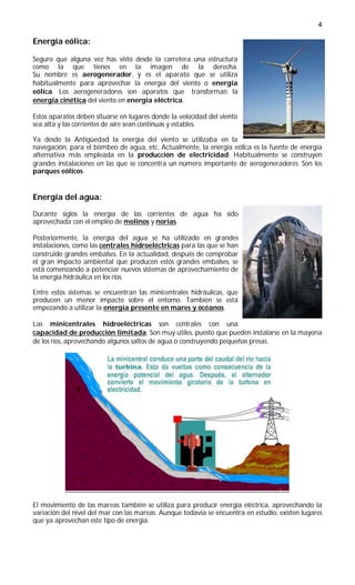 4

Energía eólica:

Seguro que alguna vez has visto desde la carretera una estructura
como la que tienes en la imagen de la derecha.
Su nombre es aerogenerador, y es el aparato que se utiliza
habitualmente para aprovechar la energía del viento o energía
eólica. Los aerogeneradores son aparatos que transforman la
energía cinética del viento en energía eléctrica.

Estos aparatos deben situarse en lugares donde la velocidad del viento
sea alta y las corrientes de aire sean continuas y estables.

Ya desde la Antigüedad la energía del viento se utilizaba en la
navegación, para el bombeo de agua, etc. Actualmente, la energía eólica es la fuente de energía
alternativa más empleada en la producción de electricidad. Habitualmente se construyen
grandes instalaciones en las que se concentra un número importante de aerogeneradores. Son los
parques eólicos.


Energía del agua:

Durante siglos la energía de las corrientes de agua ha sido
aprovechada con el empleo de molinos y norias.

Posteriormente, la energía del agua se ha utilizado en grandes
instalaciones, como las centrales hidroeléctricas para las que se han
construido grandes embalses. En la actualidad, después de comprobar
el gran impacto ambiental que producen estos grandes embalses, se
está comenzando a potenciar nuevos sistemas de aprovechamiento de
la energía hidráulica en los ríos.

Entre estos sistemas se encuentran las minicentrales hidráulicas, que
producen un menor impacto sobre el entorno. También se está
empezando a utilizar la energía presente en mares y océanos.

Las minicentrales hidroeléctricas son centrales con una
capacidad de producción limitada. Son muy útiles, puesto que pueden instalarse en la mayoría
de los ríos, aprovechando algunos saltos de agua o construyendo pequeñas presas.




El movimiento de las mareas también se utiliza para producir energía eléctrica, aprovechando la
variación del nivel del mar con las mareas. Aunque todavía se encuentra en estudio, existen lugares
que ya aprovechan este tipo de energía.
 