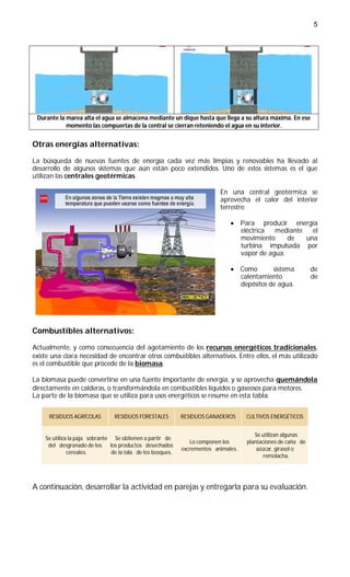 5




 Durante la marea alta el agua se almacena mediante un dique hasta que llega a su altura máxima. En ese
            momento las compuertas de la central se cierran reteniendo el agua en su interior.


Otras energías alternativas:

La búsqueda de nuevas fuentes de energía cada vez más limpias y renovables ha llevado al
desarrollo de algunos sistemas que aún están poco extendidos. Uno de estos sistemas es el que
utilizan las centrales geotérmicas.

                                                                          En una central geotérmica se
                                                                          aprovecha el calor del interior
                                                                          terrestre:

                                                                               Para producir energía
                                                                                eléctrica  mediante   el
                                                                                movimiento     de   una
                                                                                turbina impulsada por
                                                                                vapor de agua.

                                                                               Como       sistema            de
                                                                                calentamiento                 de
                                                                                depósitos de agua.




Combustibles alternativos:

Actualmente, y como consecuencia del agotamiento de los recursos energéticos tradicionales,
existe una clara necesidad de encontrar otros combustibles alternativos. Entre ellos, el más utilizado
es el combustible que procede de la biomasa.

La biomasa puede convertirse en una fuente importante de energía, y se aprovecha quemándola
directamente en calderas, o transformándola en combustibles líquidos o gaseosos para motores.
La parte de la biomasa que se utiliza para usos energéticos se resume en esta tabla:


      RESIDUOS AGRÍCOLAS        RESIDUOS FORESTALES         RESIDUOS GANADEROS      CULTIVOS ENERGÉTICOS


                                                                                       Se utilizan algunas
    Se utiliza la paja sobrante Se obtienen a partir de
                                                               Lo componen los      plantaciones de caña de
     del desgranado de los los productos desechados
                                                            excrementos animales.       azúcar, girasol o
              cereales.        de la tala de los bosques.
                                                                                           remolacha.




A continuación, desarrollar la actividad en parejas y entregarla para su evaluación.
 