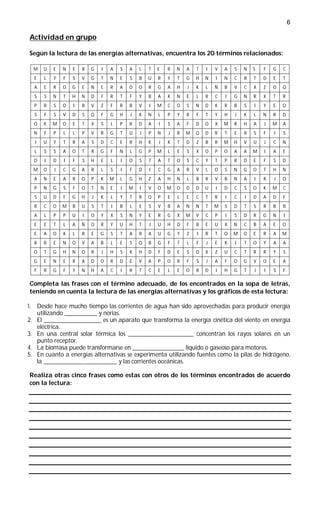 6

 Actividad en grupo

 Según la lectura de las energías alternativas, encuentra los 20 términos relacionados:

     M     U   E   N   E   R   G   I   A   S   A   L   T   E   R   N   A   T   I   V   A   S   N   S   F   G   C
     E     L   Y   F   S   V   G   T   N   E   S   B   U   R   Y   T   G   H   N   I   N   C   B   T   D   E   T
     A     E   R   O   G   E   N   E   R   A   D   O   R   G   A   H   J   K   L   Ñ   B   V   C   X   Z   O   Q
     S     S   N   T   H   N   D   F   R   T   F   Y   B   A   K   N   E   L   R   C   I   G   N   R   X   T   R
     P     R   S   O   I   B   V   Z   F   R   B   V   I   M   C   O   S   N   D   K   R   B   S   I   Y   E   O
     S     F   S   V   D   S   Q   F   G   H   J   K   N   L   P   Y   R   F   T   Y   H   J   K   L   N   R   D
     O     K   M   O   E   T   X   S   L   P   R   D   A   I   S   A   F   D   O   X   M   R   H   A   J   M   A
     N     F   P   L   L   P   V   R   G   T   U   J   P   N   J   R   M   Q   D   R   T   E   R   S   F   I   S
     I     U   Y   T   R   A   S   D   C   E   R   H   K   J   K   T   D   Z   B   R   M   H   V   U   J   C   N
     L     S   S   A   O   T   R   G   F   N   L   G   P   M   L   E   S   X   O   P   O   A   A   M   I   A   E
     O     I   D   I   F   S   H   E   L   I   O   S   T   A   T   O   S   C   Y   T   P   R   D   E   F   S   D
     M     O   J   C   G   A   R   L   S   I   F   D   I   C   G   A   R   V   L   O   S   N   G   O   T   H   N
     A     N   E   A   R   O   P   K   M   L   G   H   Z   A   H   N   L   B   R   V   B   N   A   I   R   J   O
     P     N   G   S   F   O   T   N   E   I   M   I   V   O   M   O   D   D   U   I   D   C   S   O   K   M   C
     S     U   D   F   G   H   J   K   L   Y   T   R   Q   P   E   L   E   C   T   R   I   C   I   D   A   D   F
     R     C   O   M   B   U   S   T   I   B   L   E   S   V   B   A   N   N   T   M   S   D   T   S   R   B   B
     A     L   P   P   U   I   O   Y   X   S   N   Y   E   R   G   X   M   V   C   P   I   S   D   R   G   N   I
     E     E   T   L   A   Ñ   O   R   Y   U   H   T   J   U   H   D   F   B   E   U   X   N   C   B   A   E   O
     E     A   O   K   L   R   E   G   S   T   A   R   A   U   G   Y   Z   I   R   T   O   M   O   E   R   A   M
     R     R   E   N   O   V   A   B   L   E   S   Q   B   G   F   T   L   F   J   E   K   I   T   O   Y   A   A
     O     T   G   H   N   O   R   J   H   S   K   H   D   F   D   E   S   D   X   Z   U   C   T   R   R   Y   S
     G     E   N   E   R   A   D   O   R   D   E   V   A   P   O   R   F   S   J   A   F   O   G   V   O   E   A
     F     R   G   F   Y   N   H   A   C   I   R   T   C   E   L   E   O   R   D   I   H   G   T   J   I   S   F

 Completa las frases con el término adecuado, de los encontrados en la sopa de letras,
 teniendo en cuenta la lectura de las energías alternativas y los gráficos de esta lectura:

1.       Desde hace mucho tiempo las corrientes de agua han sido aprovechadas para producir energía
         utilizando ____________ y norias.
2.       El _____________________ es un aparato que transforma la energía cinética del viento en energía
         eléctrica.
3.       En una central solar térmica los ________________________ concentran los rayos solares en un
         punto receptor.
4.       La biomasa puede transformarse en ___________________ líquido o gaseoso para motores.
5.       En cuanto a energías alternativas se experimenta utilizando fuentes como la pilas de hidrógeno,
         la ___________________________ y las corrientes oceánicas.

 Realiza otras cinco frases como estas con otros de los términos encontrados de acuerdo
 con la lectura:
 