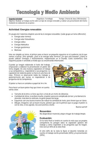 8




Segunda Actividad                       Asignatura: Tecnología         Tiempo: 2 horas de clase (100 minutos)
Objetivo: Realizar un trabajo escrito sobre un tipo de energía renovable y realizar una presentación del mismo
mediante la realización de un póster.


Actividad: Energías renovables

En grupos de 4 alumnos elegirán una de las 6 energías renovables: (cada grupo un tema diferente):
    Energía solar térmica
    Energía solar fotovoltaica
    Energía eólica
    Energía hidráulica
    Energía geotérmica
    Biomasa

Una vez elegido un tema, el primer paso es hacer un pequeño esquema en el cuaderno con lo que
vamos a buscar. (Por ejemplo: ¿Qué es la energía solar térmica? ¿En qué está basada? ¿Cómo se
puede utilizar? Ventajas e inconvenientes. Implantación en el mundo. Costo económico.) Este
esquema puede ir variando a media que va encontrando información.

Cuando ya tengan elaborado el texto del trabajo,
empezarán a elaborar la presentación en póster del
tema elegido. De esta manera expondrán el trabajo
a sus compañeros y responderán a sus preguntas. La
exposición de todos los póster se hará en una hora de
clase. Primero se observarán todos los trabajos y,
posteriormente por turnos, se responderán a las
preguntas de los compañeros.

El póster se hará en cartulina o papel de 1m x 1m.

Para hacer un buen póster hay que tener en cuenta
varias cosas:

      Tamaño de la letra: se tiene que leer a más de un metro de distancia.
      Cantidad de letras: si escriben mucho, el póster parecerá complicado de leer y no llamará la
       atención, más bien lo contrario, la gente pasará de largo.
      Esquemas: son una buena manera de reducir la cantidad de texto, pero tienen que ser claros.
      Dibujos, imágenes: son un buen recurso, piensen que con lo primero que se juzga el póster es
       con la vista, si nos agrada, nos acercaremos a leerlo.
                                                                                       Buena suerte!!

                                           Recuerden:
                                           No desperdiciar material y dejar el lugar de trabajo limpio.

                                           Evaluación:
                                           En la nota final se tendrá en cuenta la nota que sus propios
                                           compañeros les pongan sobre la exposición (póster) del
                                           trabajo y cómo responden a las preguntas que les hagan.
                                           Esto será un 40% de la nota final.

                                           El otro 60% de la nota lo fijará el docente teniendo en
                                           cuenta el trabajo escrito presentado (40%) y la presentación
                                           (20%).
 