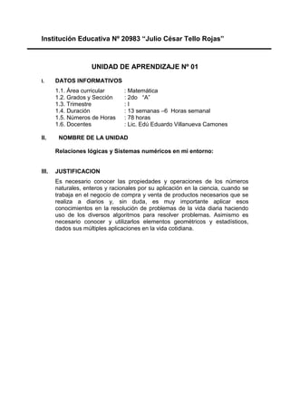 Institución Educativa Nº 20983 “Julio César Tello Rojas”
UNIDAD DE APRENDIZAJE Nº 01
I. DATOS INFORMATIVOS
1.1. Área curricular : Matemática
1.2. Grados y Sección : 2do “A”
1.3. Trimestre : I
1.4. Duración : 13 semanas –6 Horas semanal
1.5. Números de Horas : 78 horas
1.6. Docentes : Lic. Edú Eduardo Villanueva Camones
II. NOMBRE DE LA UNIDAD
Relaciones lógicas y Sistemas numéricos en mi entorno:
III. JUSTIFICACION
Es necesario conocer las propiedades y operaciones de los números
naturales, enteros y racionales por su aplicación en la ciencia, cuando se
trabaja en el negocio de compra y venta de productos necesarios que se
realiza a diarios y, sin duda, es muy importante aplicar esos
conocimientos en la resolución de problemas de la vida diaria haciendo
uso de los diversos algoritmos para resolver problemas. Asimismo es
necesario conocer y utilizarlos elementos geométricos y estadísticos,
dados sus múltiples aplicaciones en la vida cotidiana.
 