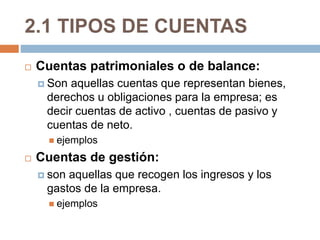 2.1 TIPOS DE CUENTAS 
 Cuentas patrimoniales o de balance: 
 Son aquellas cuentas que representan bienes, 
derechos u obligaciones para la empresa; es 
decir cuentas de activo , cuentas de pasivo y 
cuentas de neto. 
 ejemplos 
 Cuentas de gestión: 
 son aquellas que recogen los ingresos y los 
gastos de la empresa. 
 ejemplos 
 
