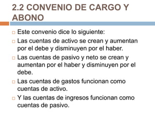 2.2 CONVENIO DE CARGO Y 
ABONO 
 Este convenio dice lo siguiente: 
 Las cuentas de activo se crean y aumentan 
por el debe y disminuyen por el haber. 
 Las cuentas de pasivo y neto se crean y 
aumentan por el haber y disminuyen por el 
debe. 
 Las cuentas de gastos funcionan como 
cuentas de activo. 
 Y las cuentas de ingresos funcionan como 
cuentas de pasivo. 
 